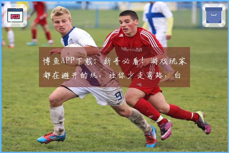 博鱼APP下载：新手必看！游戏玩家都在避开的坑，让你少走弯路，白嫖也能赢！